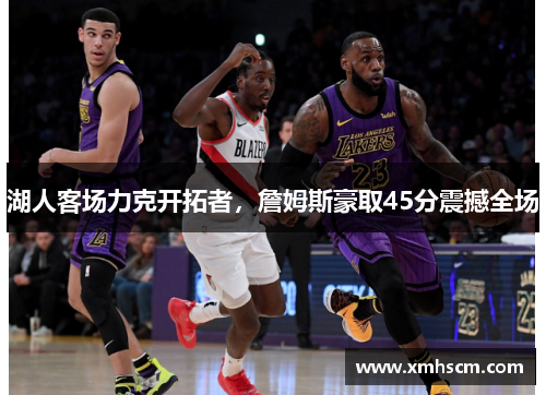 湖人客场力克开拓者，詹姆斯豪取45分震撼全场