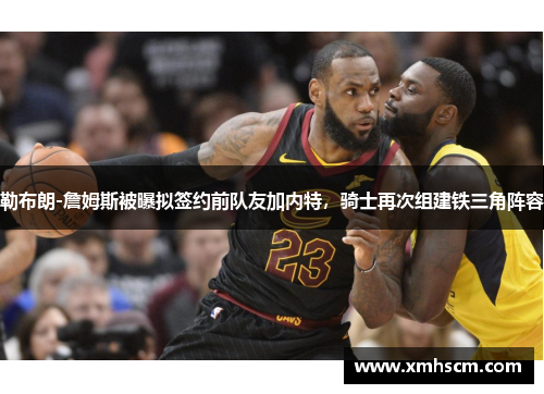勒布朗-詹姆斯被曝拟签约前队友加内特，骑士再次组建铁三角阵容